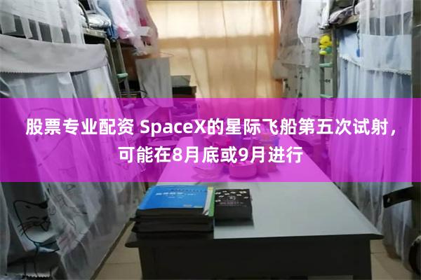 股票专业配资 SpaceX的星际飞船第五次试射，可能在8月底或9月进行