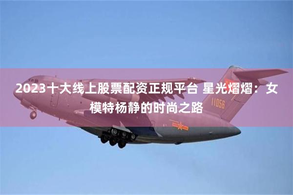 2023十大线上股票配资正规平台 星光熠熠：女模特杨静的时尚之路