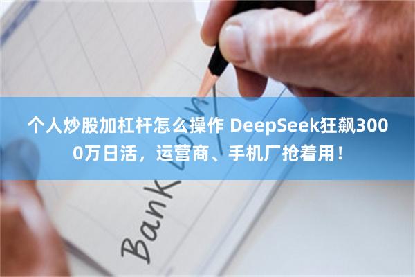 个人炒股加杠杆怎么操作 DeepSeek狂飙3000万日活，运营商、手机厂抢着用！