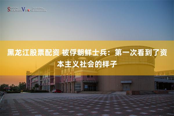 黑龙江股票配资 被俘朝鲜士兵：第一次看到了资本主义社会的样子