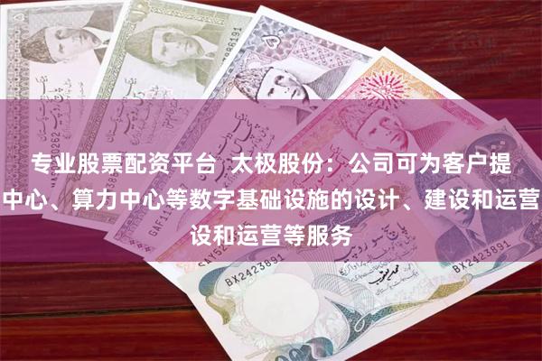专业股票配资平台  太极股份：公司可为客户提供数据中心、算力中心等数字基础设施的设计、建设和运营等服务