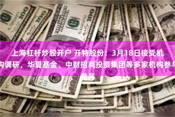 上海杠杆炒股开户 开特股份：3月18日接受机构调研，华夏基金、中财招商投资集团等多家机构参与
