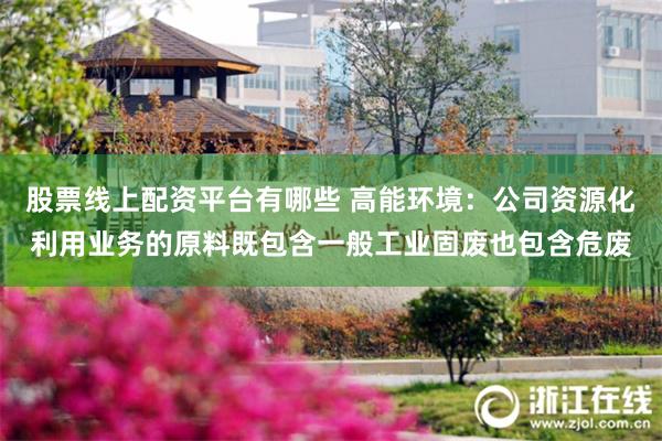 股票线上配资平台有哪些 高能环境：公司资源化利用业务的原料既包含一般工业固废也包含危废