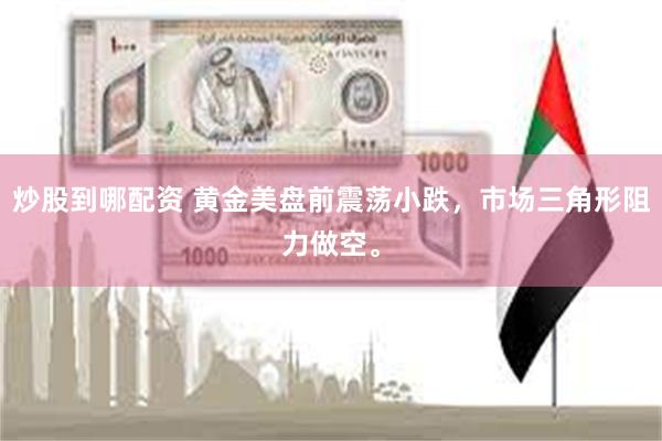 炒股到哪配资 黄金美盘前震荡小跌，市场三角形阻力做空。