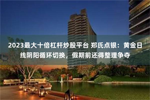 2023最大十倍杠杆炒股平台 郑氏点银：黄金日线阴阳循环切换，假期前还得整理争夺