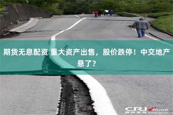 期货无息配资 重大资产出售，股价跌停！中交地产悬了？