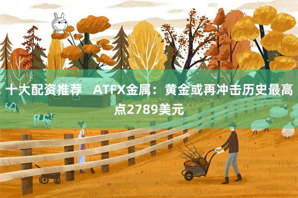 十大配资推荐   ATFX金属：黄金或再冲击历史最高点2789美元