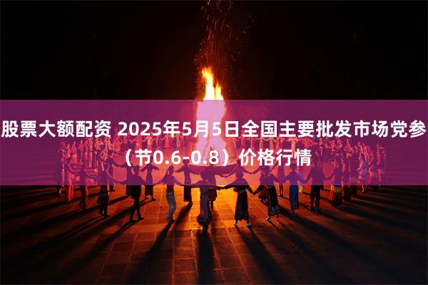 股票大额配资 2025年5月5日全国主要批发市场党参（节0.6-0.8）价格行情