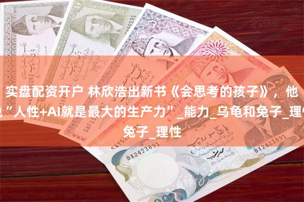 实盘配资开户 林欣浩出新书《会思考的孩子》，他说“人性+AI就是最大的生产力”_能力_乌龟和兔子_理性