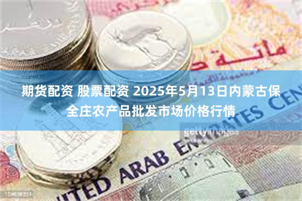 期货配资 股票配资 2025年5月13日内蒙古保全庄农产品批发市场价格行情