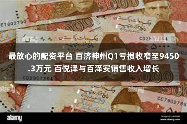 最放心的配资平台 百济神州Q1亏损收窄至9450.3万元 百悦泽与百泽安销售收入增长