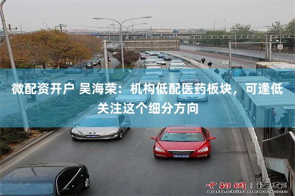 微配资开户 吴海荣：机构低配医药板块，可逢低关注这个细分方向