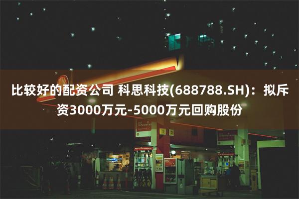 比较好的配资公司 科思科技(688788.SH)：拟斥资3000万元-5000万元回购股份