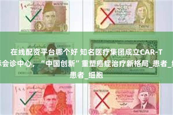 在线配资平台哪个好 知名医疗集团成立CAR-T国际会诊中心，“中国创新”重塑癌症治疗新格局_患者_细胞