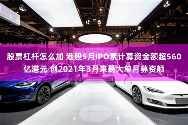 股票杠杆怎么加 港股5月IPO累计募资金额超560亿港元 创2021年3月来最大单月募资额