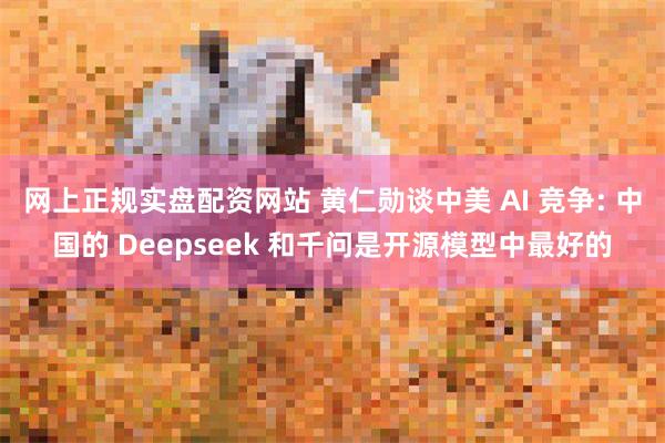 网上正规实盘配资网站 黄仁勋谈中美 AI 竞争: 中国的 Deepseek 和千问是开源模型中最好的