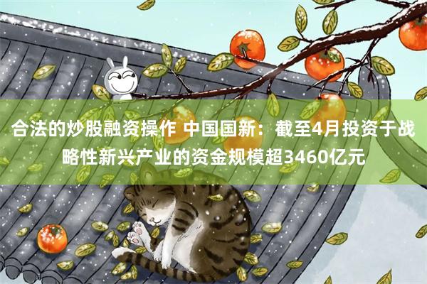 合法的炒股融资操作 中国国新：截至4月投资于战略性新兴产业的资金规模超3460亿元