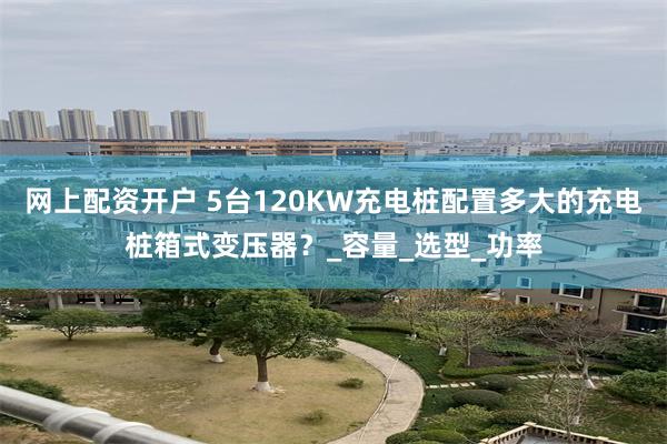 网上配资开户 5台120KW充电桩配置多大的充电桩箱式变压器？_容量_选型_功率