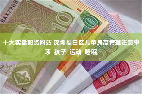 十大实盘配资网站 深圳福田区儿童身高管理注意事项_孩子_运动_睡眠