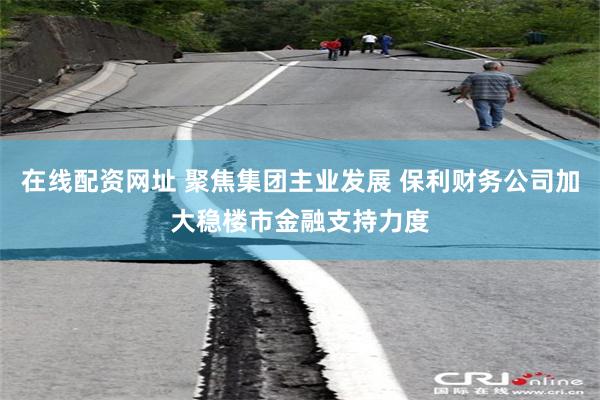 在线配资网址 聚焦集团主业发展 保利财务公司加大稳楼市金融支持力度
