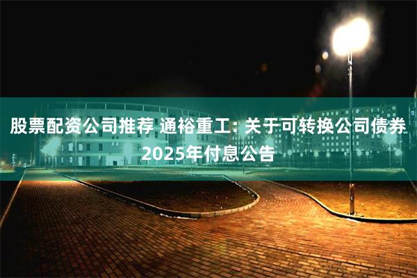 股票配资公司推荐 通裕重工: 关于可转换公司债券2025年付息公告