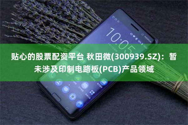 贴心的股票配资平台 秋田微(300939.SZ)：暂未涉及印制电路板(PCB)产品领域