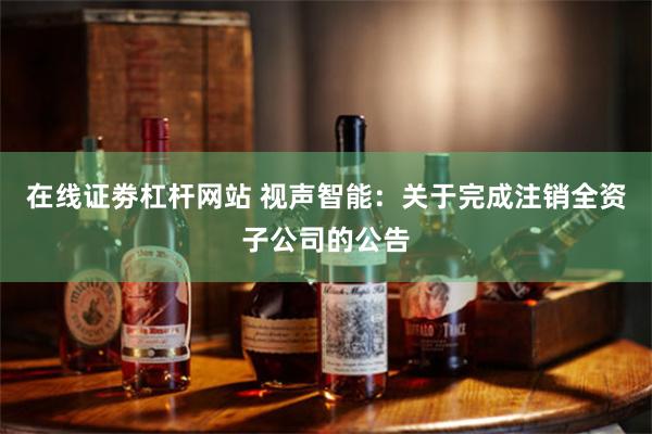 在线证劵杠杆网站 视声智能：关于完成注销全资子公司的公告