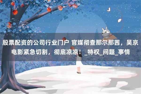 股票配资的公司行业门户 官媒彻查那尔那茜，吴京电影紧急切割，彻底凉凉！_特权_问题_事情