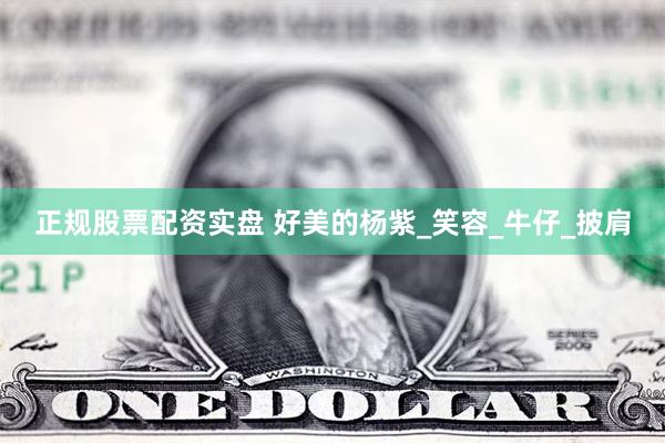 正规股票配资实盘 好美的杨紫_笑容_牛仔_披肩