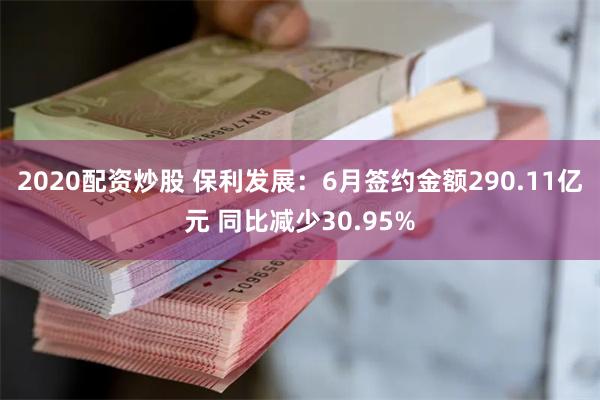 2020配资炒股 保利发展：6月签约金额290.11亿元 同比减少30.95%