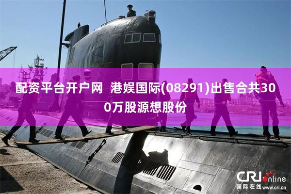 配资平台开户网  港娱国际(08291)出售合共300万股源想股份