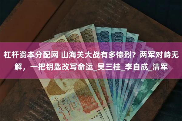 杠杆资本分配网 山海关大战有多惨烈？两军对峙无解，一把钥匙改写命运_吴三桂_李自成_清军