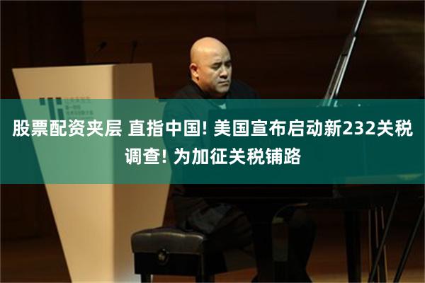 股票配资夹层 直指中国! 美国宣布启动新232关税调查! 为加征关税铺路