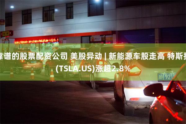 靠谱的股票配资公司 美股异动 | 新能源车股走高 特斯拉(TSLA.US)涨超2.8%