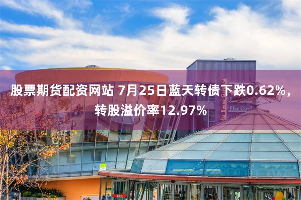 股票期货配资网站 7月25日蓝天转债下跌0.62%，转股溢价率12.97%