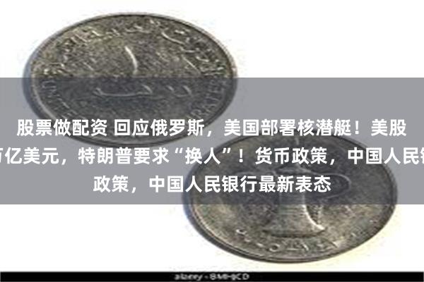 股票做配资 回应俄罗斯，美国部署核潜艇！美股市值蒸发超万亿美元，特朗普要求“换人”！货币政策，中国人民银行最新表态
