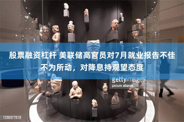 股票融资杠杆 美联储高官员对7月就业报告不佳不为所动，对降息持观望态度