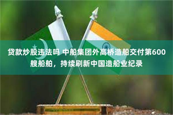 贷款炒股违法吗 中船集团外高桥造船交付第600艘船舶，持续刷新中国造船业纪录