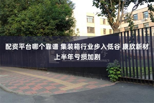 配资平台哪个靠谱 集装箱行业步入低谷 康欣新材上半年亏损加剧