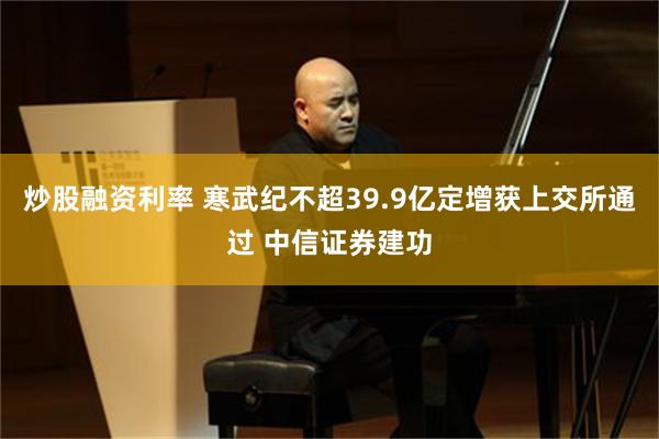 炒股融资利率 寒武纪不超39.9亿定增获上交所通过 中信证券建功