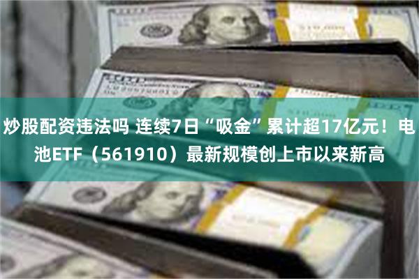 炒股配资违法吗 连续7日“吸金”累计超17亿元！电池ETF（561910）最新规模创上市以来新高