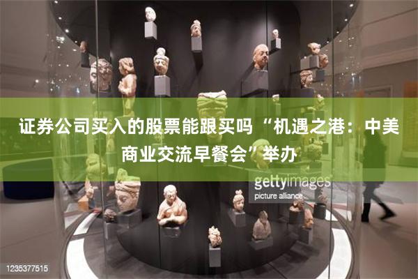 证券公司买入的股票能跟买吗 “机遇之港：中美商业交流早餐会”举办