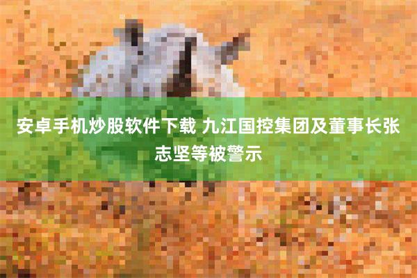 安卓手机炒股软件下载 九江国控集团及董事长张志坚等被警示